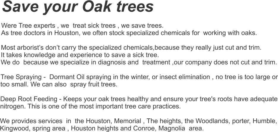 Save your Oak trees  Were Tree experts , we  treat sick trees , we save trees.  As tree doctors in Houston, we often stock specialized chemicals for  working with oaks.   Most arborist’s don’t carry the specialized chemicals,because they really just cut and trim.  It takes knowledge and experience to save a sick tree. We do  because we specialize in diagnosis and  treatment ,our company does not cut and trim.    Tree Spraying -  Dormant Oil spraying in the winter, or insect elimination , no tree is too large or too small. We can also  spray fruit trees.    Deep Root Feeding - Keeps your oak trees healthy and ensure your tree's roots have adequate nitrogen. This is one of the most important tree care practices.   We provides services  in  the Houston, Memorial , The heights, the Woodlands, porter, Humble, Kingwood, spring area , Houston heights and Conroe, Magnolia  area.