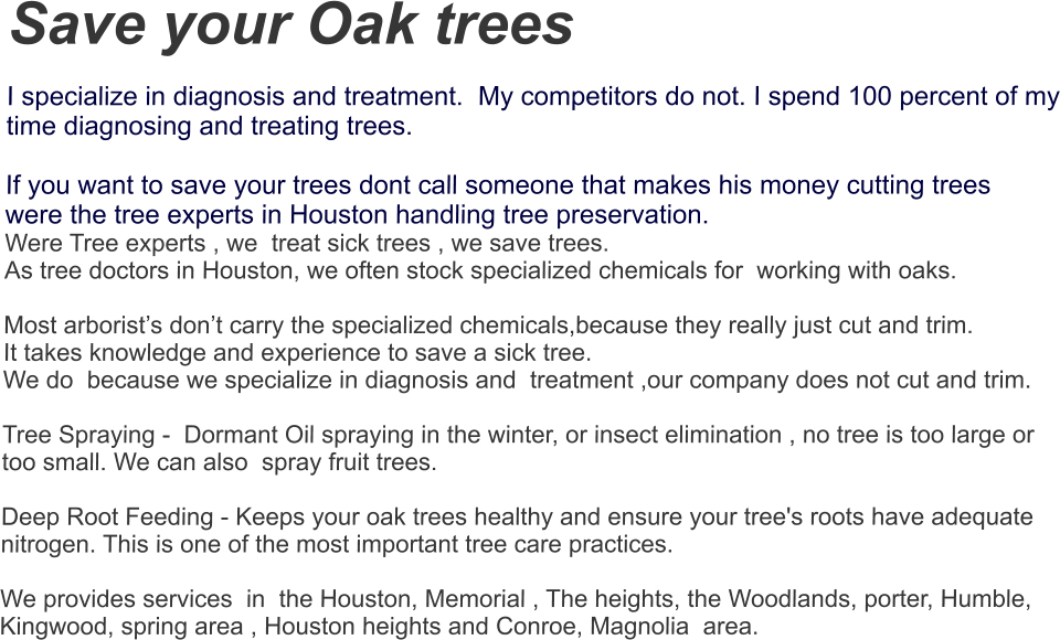 Save your Oak trees  I specialize in diagnosis and treatment.  My competitors do not. I spend 100 percent of my time diagnosing and treating trees.  If you want to save your trees dont call someone that makes his money cutting trees  were the tree experts in Houston handling tree preservation. Were Tree experts , we  treat sick trees , we save trees.  As tree doctors in Houston, we often stock specialized chemicals for  working with oaks.   Most arborist’s don’t carry the specialized chemicals,because they really just cut and trim.  It takes knowledge and experience to save a sick tree. We do  because we specialize in diagnosis and  treatment ,our company does not cut and trim.    Tree Spraying -  Dormant Oil spraying in the winter, or insect elimination , no tree is too large or too small. We can also  spray fruit trees.    Deep Root Feeding - Keeps your oak trees healthy and ensure your tree's roots have adequate nitrogen. This is one of the most important tree care practices.   We provides services  in  the Houston, Memorial , The heights, the Woodlands, porter, Humble, Kingwood, spring area , Houston heights and Conroe, Magnolia  area.